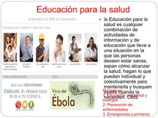 Educación para la salud
 la Educación para la
salud es cualquier
combinación de
actividades de
información y de
educación que lleve a
una situación en la
que las personas
deseen estar sanas,
sepan cómo alcanzar
la salud, hagan lo que
puedan individual y
colectivamente para
mantenerla y busquen
ayuda cuando la
necesiten. OMS
Programas:
1. Educación ambiental y
ecología
2. Prevención de
enfermedades
3. Emergencias y primeros
 