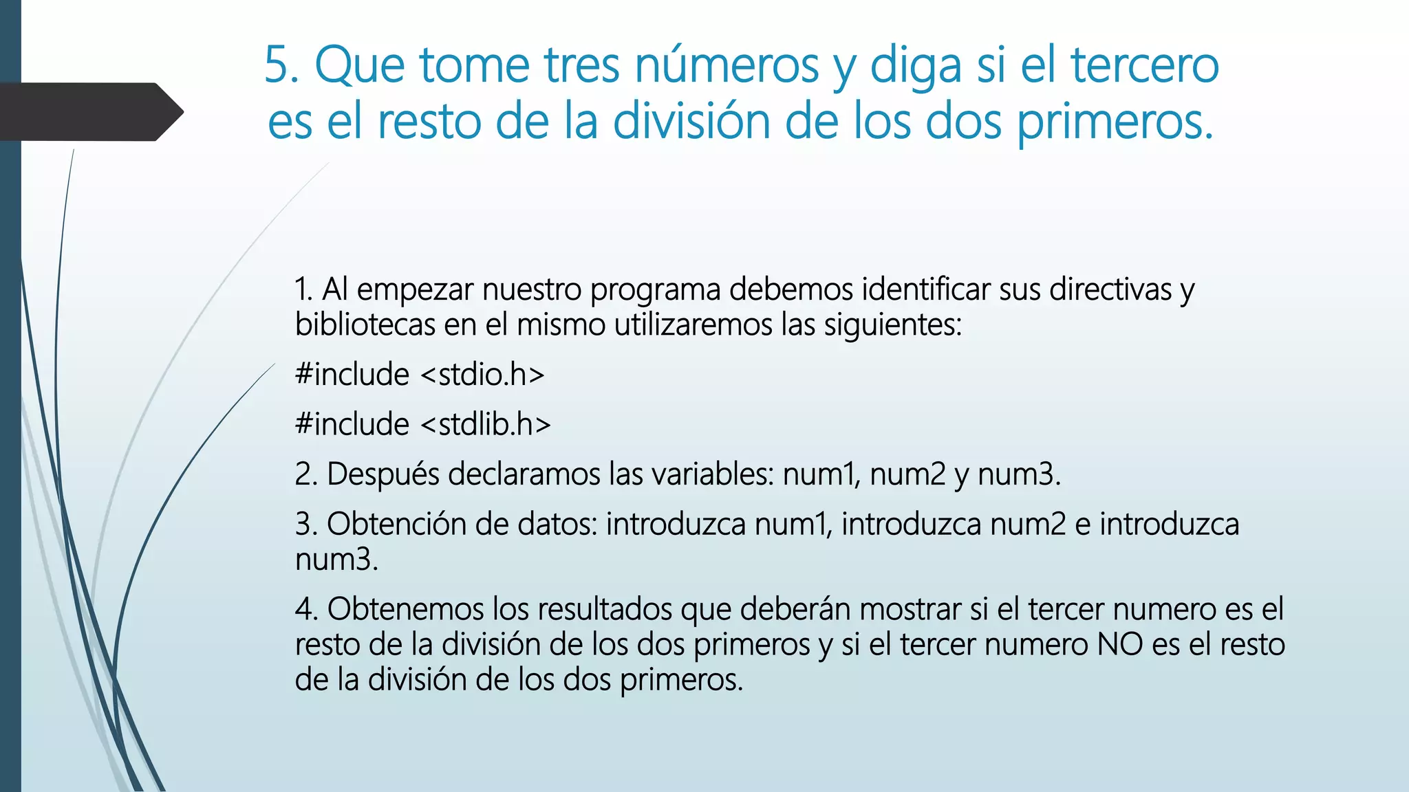 5. Que tome tres números y diga si el tercero
es el resto de la división de los dos primeros.
1. Al empezar nuestro programa debemos identificar sus directivas y
bibliotecas en el mismo utilizaremos las siguientes:
#include <stdio.h>
#include <stdlib.h>
2. Después declaramos las variables: num1, num2 y num3.
3. Obtención de datos: introduzca num1, introduzca num2 e introduzca
num3.
4. Obtenemos los resultados que deberán mostrar si el tercer numero es el
resto de la división de los dos primeros y si el tercer numero NO es el resto
de la división de los dos primeros.
 