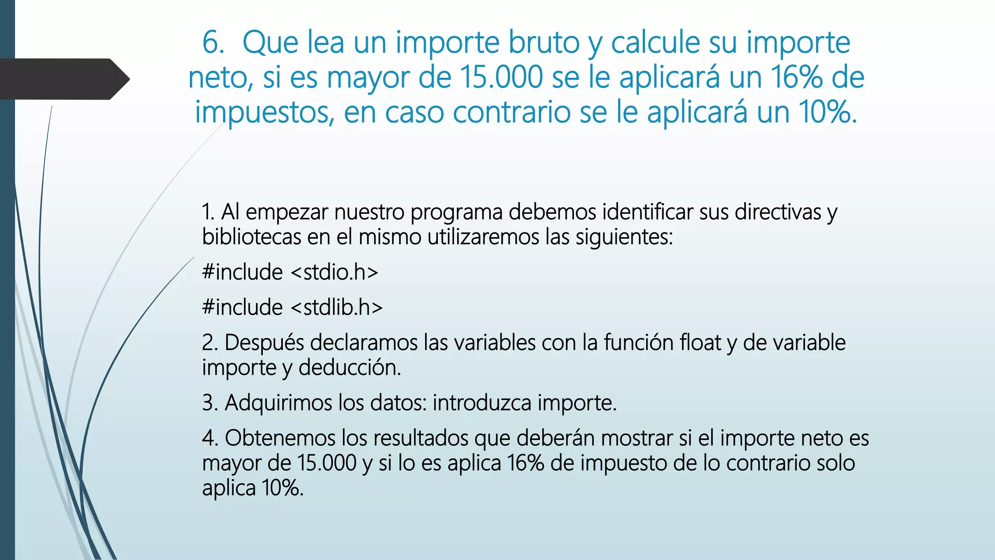 6. Que lea un importe bruto y calcule su importe
neto, si es mayor de 15.000 se le aplicará un 16% de
impuestos, en caso contrario se le aplicará un 10%.
1. Al empezar nuestro programa debemos identificar sus directivas y
bibliotecas en el mismo utilizaremos las siguientes:
#include <stdio.h>
#include <stdlib.h>
2. Después declaramos las variables con la función float y de variable
importe y deducción.
3. Adquirimos los datos: introduzca importe.
4. Obtenemos los resultados que deberán mostrar si el importe neto es
mayor de 15.000 y si lo es aplica 16% de impuesto de lo contrario solo
aplica 10%.
 
