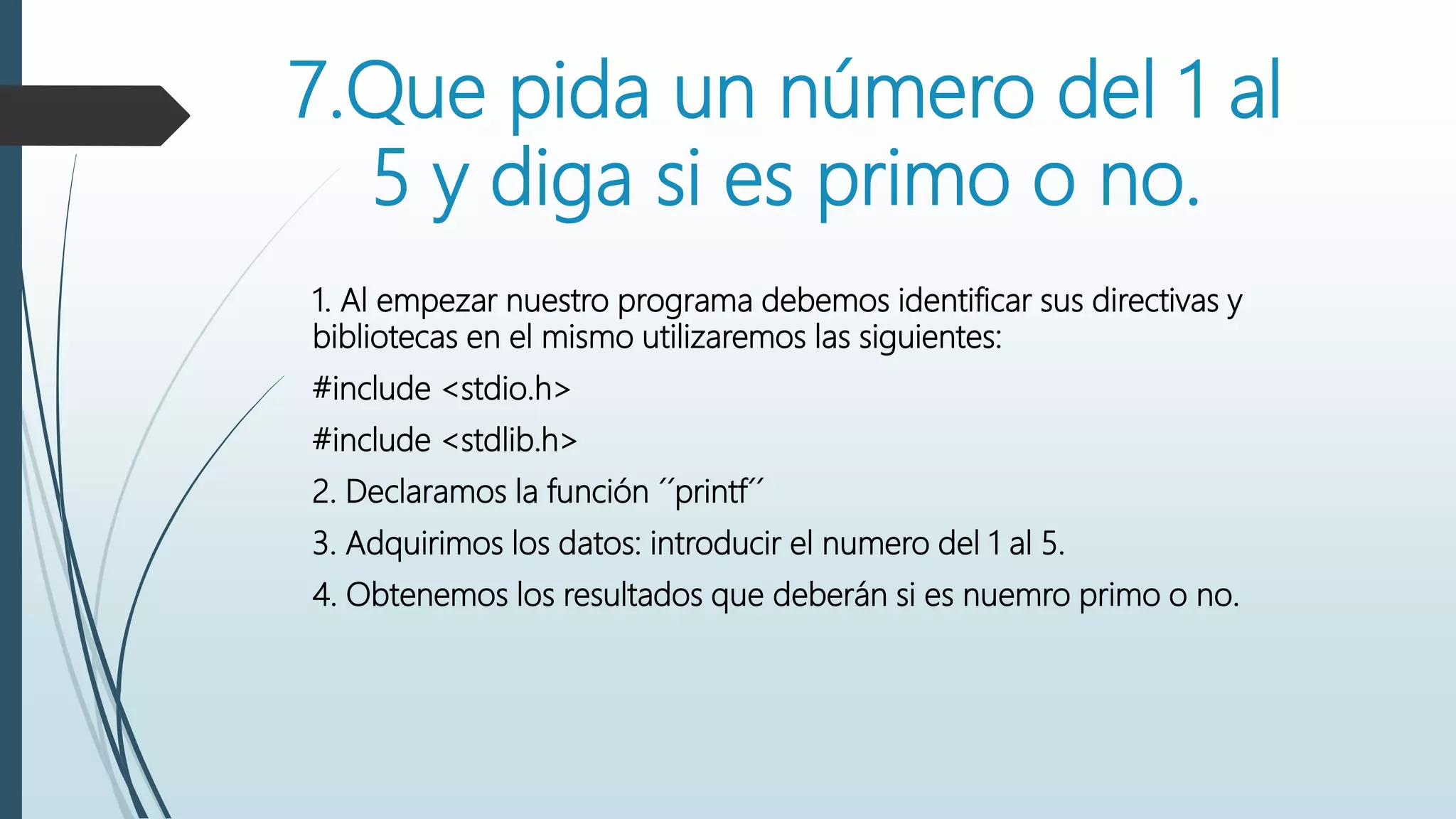 7.Que pida un número del 1 al
5 y diga si es primo o no.
1. Al empezar nuestro programa debemos identificar sus directivas y
bibliotecas en el mismo utilizaremos las siguientes:
#include <stdio.h>
#include <stdlib.h>
2. Declaramos la función ´´printf´´
3. Adquirimos los datos: introducir el numero del 1 al 5.
4. Obtenemos los resultados que deberán si es nuemro primo o no.
 