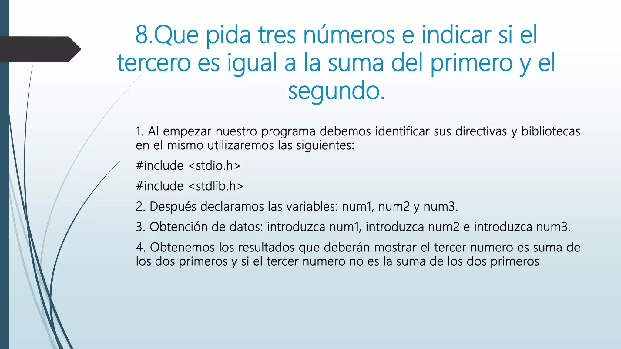 8.Que pida tres números e indicar si el
tercero es igual a la suma del primero y el
segundo.
1. Al empezar nuestro programa debemos identificar sus directivas y bibliotecas
en el mismo utilizaremos las siguientes:
#include <stdio.h>
#include <stdlib.h>
2. Después declaramos las variables: num1, num2 y num3.
3. Obtención de datos: introduzca num1, introduzca num2 e introduzca num3.
4. Obtenemos los resultados que deberán mostrar el tercer numero es suma de
los dos primeros y si el tercer numero no es la suma de los dos primeros
 