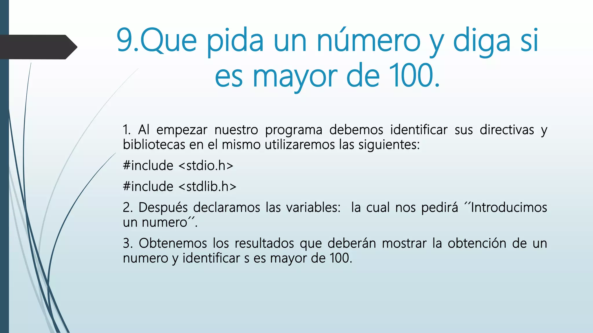 9.Que pida un número y diga si
es mayor de 100.
1. Al empezar nuestro programa debemos identificar sus directivas y
bibliotecas en el mismo utilizaremos las siguientes:
#include <stdio.h>
#include <stdlib.h>
2. Después declaramos las variables: la cual nos pedirá ´´Introducimos
un numero´´.
3. Obtenemos los resultados que deberán mostrar la obtención de un
numero y identificar s es mayor de 100.
 