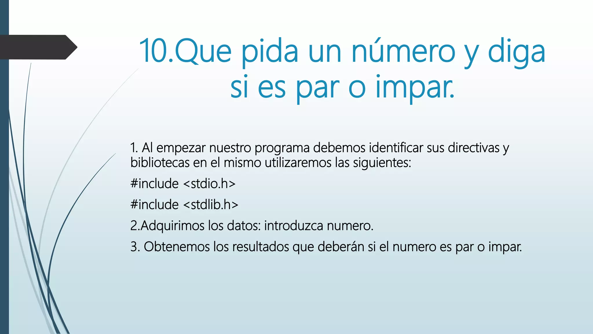 10.Que pida un número y diga
si es par o impar.
1. Al empezar nuestro programa debemos identificar sus directivas y
bibliotecas en el mismo utilizaremos las siguientes:
#include <stdio.h>
#include <stdlib.h>
2.Adquirimos los datos: introduzca numero.
3. Obtenemos los resultados que deberán si el numero es par o impar.
 