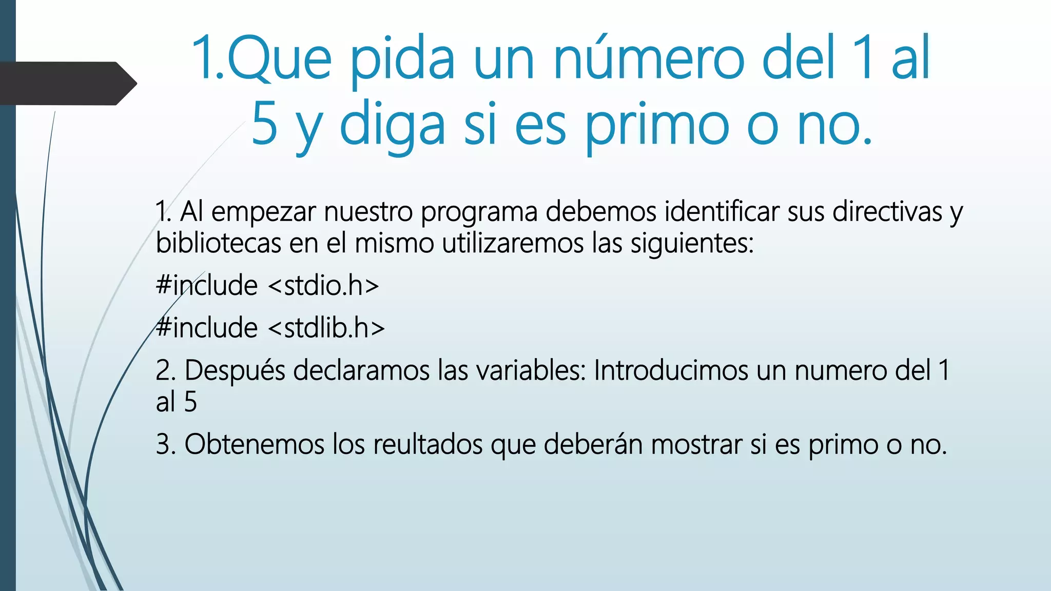 1.Que pida un número del 1 al
5 y diga si es primo o no.
1. Al empezar nuestro programa debemos identificar sus directivas y
bibliotecas en el mismo utilizaremos las siguientes:
#include <stdio.h>
#include <stdlib.h>
2. Después declaramos las variables: Introducimos un numero del 1
al 5
3. Obtenemos los reultados que deberán mostrar si es primo o no.
 