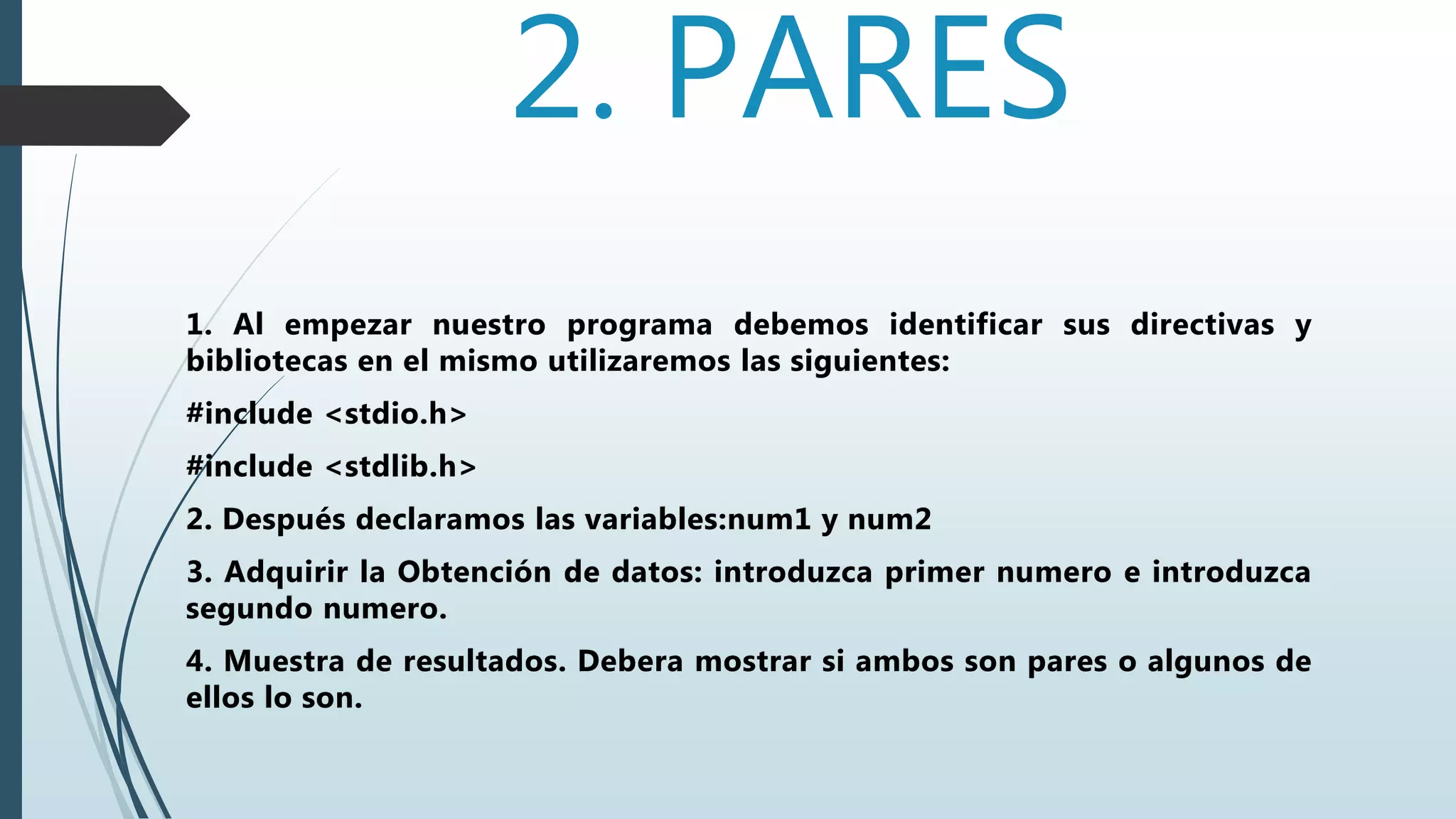 2. PARES
1. Al empezar nuestro programa debemos identificar sus directivas y
bibliotecas en el mismo utilizaremos las siguientes:
#include <stdio.h>
#include <stdlib.h>
2. Después declaramos las variables:num1 y num2
3. Adquirir la Obtención de datos: introduzca primer numero e introduzca
segundo numero.
4. Muestra de resultados. Debera mostrar si ambos son pares o algunos de
ellos lo son.
 