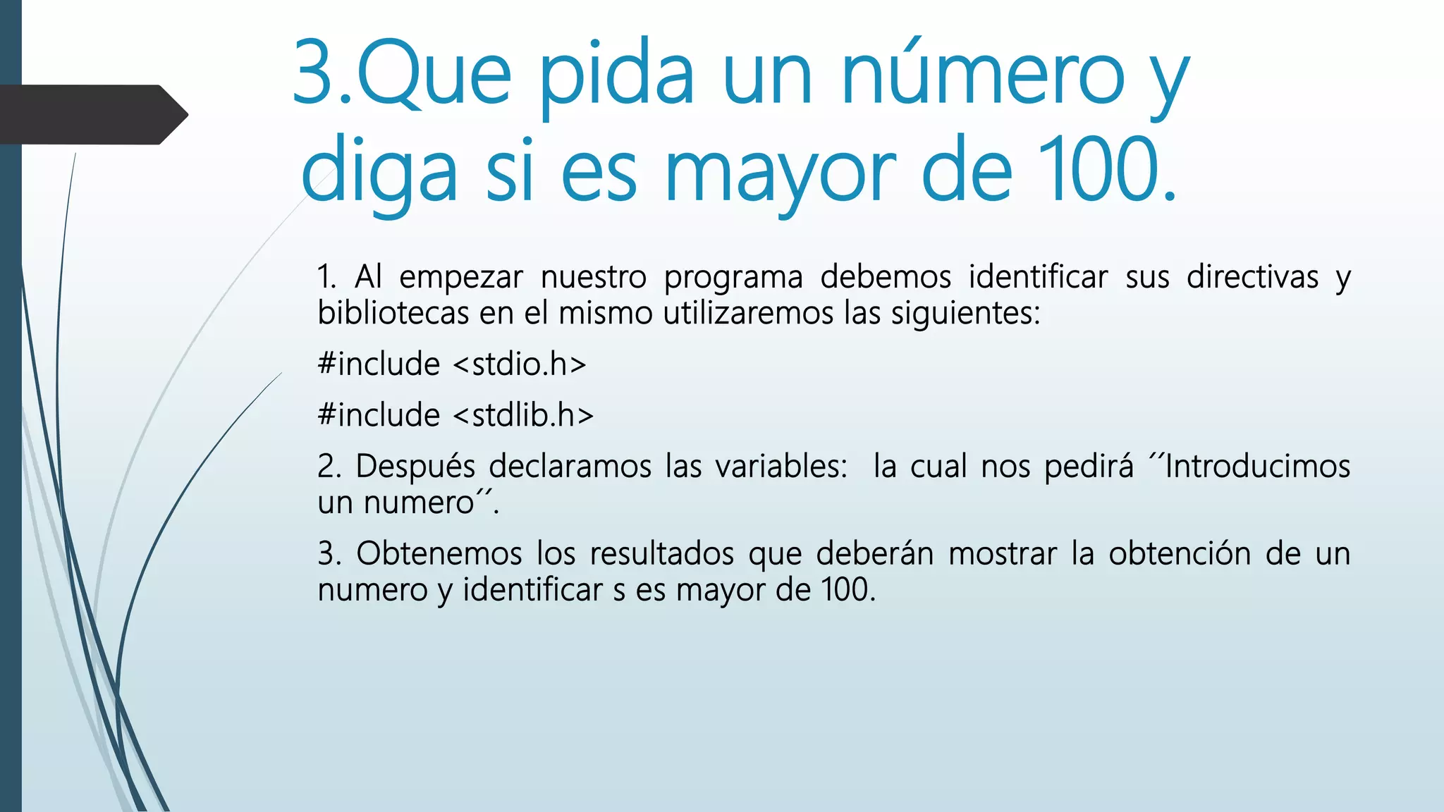 3.Que pida un número y
diga si es mayor de 100.
1. Al empezar nuestro programa debemos identificar sus directivas y
bibliotecas en el mismo utilizaremos las siguientes:
#include <stdio.h>
#include <stdlib.h>
2. Después declaramos las variables: la cual nos pedirá ´´Introducimos
un numero´´.
3. Obtenemos los resultados que deberán mostrar la obtención de un
numero y identificar s es mayor de 100.
 