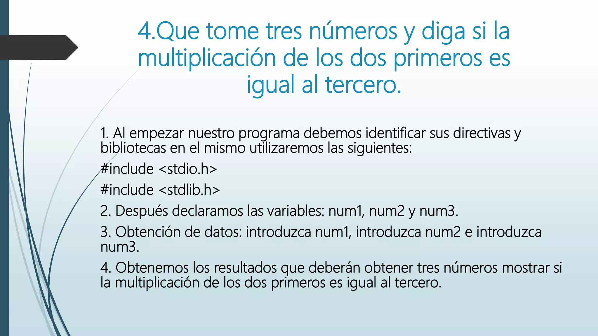4.Que tome tres números y diga si la
multiplicación de los dos primeros es
igual al tercero.
1. Al empezar nuestro programa debemos identificar sus directivas y
bibliotecas en el mismo utilizaremos las siguientes:
#include <stdio.h>
#include <stdlib.h>
2. Después declaramos las variables: num1, num2 y num3.
3. Obtención de datos: introduzca num1, introduzca num2 e introduzca
num3.
4. Obtenemos los resultados que deberán obtener tres números mostrar si
la multiplicación de los dos primeros es igual al tercero.
 