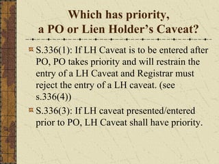 Which has priority,
a PO or Lien Holder’s Caveat?
S.336(1): If LH Caveat is to be entered after
PO, PO takes priority and will restrain the
entry of a LH Caveat and Registrar must
reject the entry of a LH caveat. (see
s.336(4))
S.336(3): If LH caveat presented/entered
prior to PO, LH Caveat shall have priority.
 