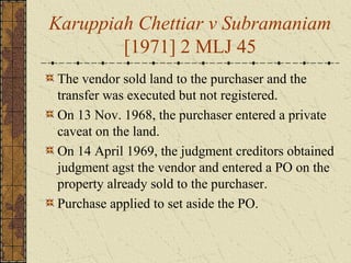 Karuppiah Chettiar v Subramaniam
[1971] 2 MLJ 45
The vendor sold land to the purchaser and the
transfer was executed but not registered.
On 13 Nov. 1968, the purchaser entered a private
caveat on the land.
On 14 April 1969, the judgment creditors obtained
judgment agst the vendor and entered a PO on the
property already sold to the purchaser.
Purchase applied to set aside the PO.
 