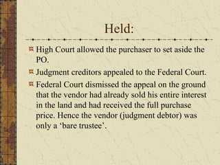 Held:
High Court allowed the purchaser to set aside the
PO.
Judgment creditors appealed to the Federal Court.
Federal Court dismissed the appeal on the ground
that the vendor had already sold his entire interest
in the land and had received the full purchase
price. Hence the vendor (judgment debtor) was
only a ‘bare trustee’.
 