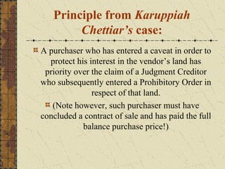 Principle from Karuppiah
Chettiar’s case:
A purchaser who has entered a caveat in order to
protect his interest in the vendor’s land has
priority over the claim of a Judgment Creditor
who subsequently entered a Prohibitory Order in
respect of that land.
(Note however, such purchaser must have
concluded a contract of sale and has paid the full
balance purchase price!)
 