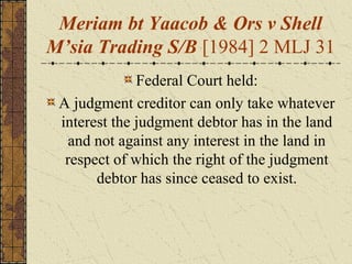 Meriam bt Yaacob & Ors v Shell
M’sia Trading S/B [1984] 2 MLJ 31
Federal Court held:
A judgment creditor can only take whatever
interest the judgment debtor has in the land
and not against any interest in the land in
respect of which the right of the judgment
debtor has since ceased to exist.
 