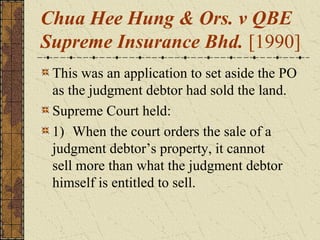 Chua Hee Hung & Ors. v QBE
Supreme Insurance Bhd. [1990]
This was an application to set aside the PO
as the judgment debtor had sold the land.
Supreme Court held:
1) When the court orders the sale of a
judgment debtor’s property, it cannot
sell more than what the judgment debtor
himself is entitled to sell.
 
