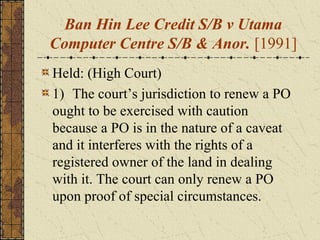 Ban Hin Lee Credit S/B v Utama
Computer Centre S/B & Anor. [1991]
Held: (High Court)
1) The court’s jurisdiction to renew a PO
ought to be exercised with caution
because a PO is in the nature of a caveat
and it interferes with the rights of a
registered owner of the land in dealing
with it. The court can only renew a PO
upon proof of special circumstances.
 