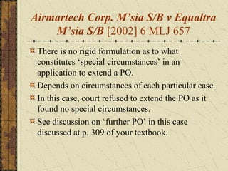 Airmartech Corp. M’sia S/B v Equaltra
M’sia S/B [2002] 6 MLJ 657
There is no rigid formulation as to what
constitutes ‘special circumstances’ in an
application to extend a PO.
Depends on circumstances of each particular case.
In this case, court refused to extend the PO as it
found no special circumstances.
See discussion on ‘further PO’ in this case
discussed at p. 309 of your textbook.
 