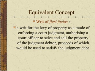 Equivalent Concept
Writ of fieri facias :
a writ for the levy of property as a mode of
enforcing a court judgment, authorising a
court officer to seize and sell the property
of the judgment debtor, proceeds of which
would be used to satisfy the judgment debt.
 