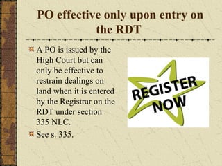 PO effective only upon entry on
the RDT
A PO is issued by the
High Court but can
only be effective to
restrain dealings on
land when it is entered
by the Registrar on the
RDT under section
335 NLC.
See s. 335.
 