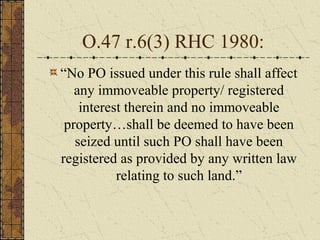 O.47 r.6(3) RHC 1980:
“No PO issued under this rule shall affect
any immoveable property/ registered
interest therein and no immoveable
property…shall be deemed to have been
seized until such PO shall have been
registered as provided by any written law
relating to such land.”
 