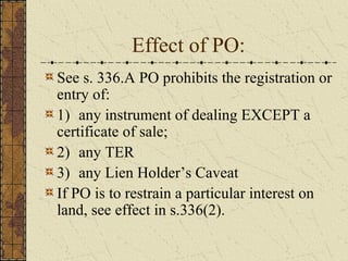 Effect of PO:
See s. 336.A PO prohibits the registration or
entry of:
1) any instrument of dealing EXCEPT a
certificate of sale;
2) any TER
3) any Lien Holder’s Caveat
If PO is to restrain a particular interest on
land, see effect in s.336(2).
 