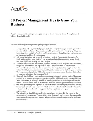 10 Project Management Tips to Grow Your
Business

Project management is an important aspect of any business. However it must be implemented
effectively and efficiently.



Here are some project management tips to grow your business.

       Always choose the right kind of project. Select the project which gives the largest value
       for your effort. Make sure the project is tuned to your business’s strategy propelling you
       in the direction you desire. Tools to enable you to choose the right project includes return
       on investment and benefit cost analysis.
       Ask yourself whether you are really executing a project. Every project has a specific
       result and objective. If the project’s end is not in sight and has an unclear scope then it
       may be a significant activity, but not a project.
       If there is more than one stakeholder, opinions should cover all project scope, milestones,
       budget and deliverables. It is a priority to hold a discussion with all stakeholders.
       You should not wait for a disaster to occur. Test the project contingency plans from time
       to time. Modify them per circumstance and keep them relevant to the latest project status.
       The budget must be realistic. Make allowance for emergencies and disasters. Don’t plan
       for more spending than that you can afford.
       How will stakeholders, clients and team members be updated with the project? Is support
       required to be given to team members to successfully fulfill their project responsibilities?
       What is the mode of training? Should the training be online, self-learning or class room
       based? Does the trainer need to be trained? These are relevant questions to be addressed.
       One must get the required expertise or skills. Be aware that an expert in one area may not
       have expertise in other areas, even in allied disciplines. One has to learn and collaborate
       with experts. It is well worth every penny to hire experts per your specific needs and
       requirements.
       The prime focus should be on quality, include clients in testing. Do the testing in the
       project as early as you can. You must have time for rework and retesting. Errors must be
       gone without letting new ones appear. Align requirements and design with the project to
       decrease errors.




"© 2011 Apptivo Inc. All rights reserved.
 