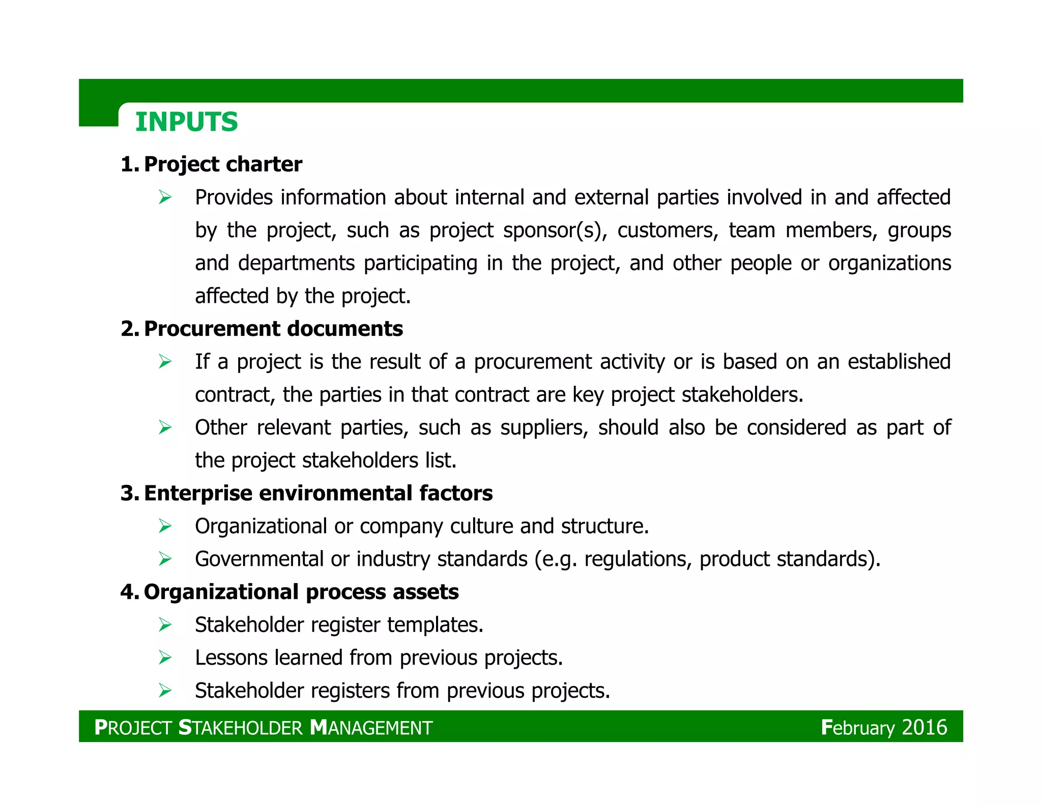 INPUTSINPUTS
1. Project charter
Provides information about internal and external parties involved in and affected
by the project, such as project sponsor(s), customers, team members, groups
and departments participating in the project, and other people or organizations
affected by the project.
2. Procurement documents
If a project is the result of a procurement activity or is based on an established
contract, the parties in that contract are key project stakeholders.contract, the parties in that contract are key project stakeholders.
Other relevant parties, such as suppliers, should also be considered as part of
the project stakeholders list.
3. Enterprise environmental factors
Organizational or company culture and structure.
Governmental or industry standards (e.g. regulations, product standards).
4. Organizational process assets
Stakeholder register templates.
Lessons learned from previous projects.
Stakeholder registers from previous projects.
PROJECT STAKEHOLDER MANAGEMENT February 2016
 