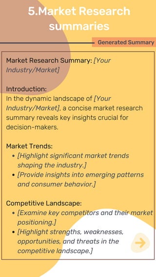 Market Research Summary: [Your
Industry/Market]
Introduction:
In the dynamic landscape of [Your
Industry/Market], a concise market research
summary reveals key insights crucial for
decision-makers.
Market Trends:
[Highlight significant market trends
shaping the industry.]
[Provide insights into emerging patterns
and consumer behavior.]
Competitive Landscape:
[Examine key competitors and their market
positioning.]
[Highlight strengths, weaknesses,
opportunities, and threats in the
competitive landscape.]
Generated Summary
5.Market Research
summaries
 
