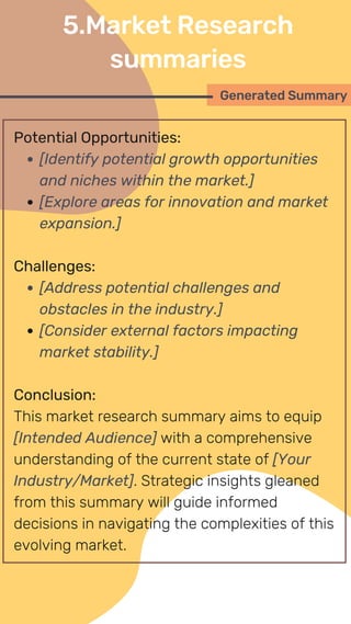 Potential Opportunities:
[Identify potential growth opportunities
and niches within the market.]
[Explore areas for innovation and market
expansion.]
Challenges:
[Address potential challenges and
obstacles in the industry.]
[Consider external factors impacting
market stability.]
Conclusion:
This market research summary aims to equip
[Intended Audience] with a comprehensive
understanding of the current state of [Your
Industry/Market]. Strategic insights gleaned
from this summary will guide informed
decisions in navigating the complexities of this
evolving market.
Generated Summary
5.Market Research
summaries
 