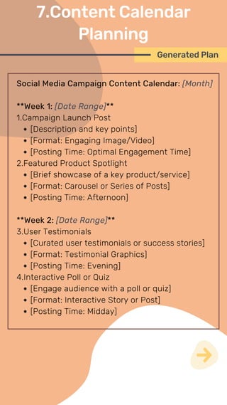 Social Media Campaign Content Calendar: [Month]
**Week 1: [Date Range]**
1.Campaign Launch Post
[Description and key points]
[Format: Engaging Image/Video]
[Posting Time: Optimal Engagement Time]
2.Featured Product Spotlight
[Brief showcase of a key product/service]
[Format: Carousel or Series of Posts]
[Posting Time: Afternoon]
**Week 2: [Date Range]**
3.User Testimonials
[Curated user testimonials or success stories]
[Format: Testimonial Graphics]
[Posting Time: Evening]
4.Interactive Poll or Quiz
[Engage audience with a poll or quiz]
[Format: Interactive Story or Post]
[Posting Time: Midday]
Generated Plan
7.Content Calendar
Planning
 