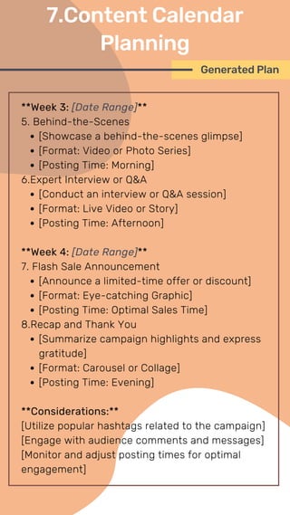 **Week 3: [Date Range]**
5. Behind-the-Scenes
[Showcase a behind-the-scenes glimpse]
[Format: Video or Photo Series]
[Posting Time: Morning]
6.Expert Interview or Q&A
[Conduct an interview or Q&A session]
[Format: Live Video or Story]
[Posting Time: Afternoon]
**Week 4: [Date Range]**
7. Flash Sale Announcement
[Announce a limited-time offer or discount]
[Format: Eye-catching Graphic]
[Posting Time: Optimal Sales Time]
8.Recap and Thank You
[Summarize campaign highlights and express
gratitude]
[Format: Carousel or Collage]
[Posting Time: Evening]
**Considerations:**
[Utilize popular hashtags related to the campaign]
[Engage with audience comments and messages]
[Monitor and adjust posting times for optimal
engagement]
Generated Plan
7.Content Calendar
Planning
 