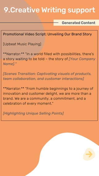 Promotional Video Script: Unveiling Our Brand Story
[Upbeat Music Playing]
**Narrator:** "In a world filled with possibilities, there's
a story waiting to be told – the story of [Your Company
Name]."
[Scenes Transition: Captivating visuals of products,
team collaboration, and customer interactions]
**Narrator:** "From humble beginnings to a journey of
innovation and customer delight, we are more than a
brand. We are a community, a commitment, and a
celebration of every moment."
[Highlighting Unique Selling Points]
Generated Content
9.Creative Writing support
 