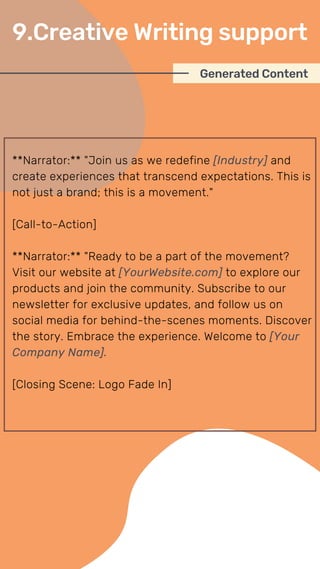 **Narrator:** "Join us as we redefine [Industry] and
create experiences that transcend expectations. This is
not just a brand; this is a movement."
[Call-to-Action]
**Narrator:** "Ready to be a part of the movement?
Visit our website at [YourWebsite.com] to explore our
products and join the community. Subscribe to our
newsletter for exclusive updates, and follow us on
social media for behind-the-scenes moments. Discover
the story. Embrace the experience. Welcome to [Your
Company Name].
[Closing Scene: Logo Fade In]
Generated Content
9.Creative Writing support
 