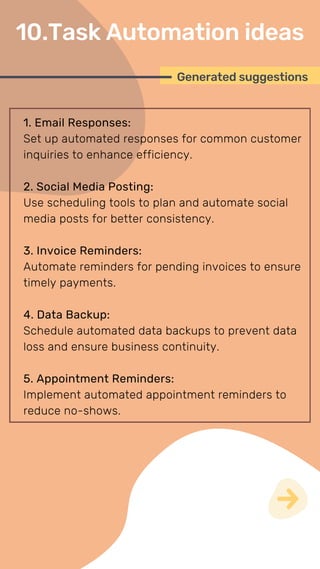 1. Email Responses:
Set up automated responses for common customer
inquiries to enhance efficiency.
2. Social Media Posting:
Use scheduling tools to plan and automate social
media posts for better consistency.
3. Invoice Reminders:
Automate reminders for pending invoices to ensure
timely payments.
4. Data Backup:
Schedule automated data backups to prevent data
loss and ensure business continuity.
5. Appointment Reminders:
Implement automated appointment reminders to
reduce no-shows.
Generated suggestions
10.Task Automation ideas
 