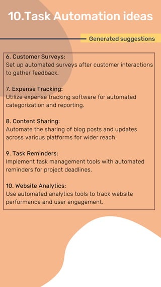 6. Customer Surveys:
Set up automated surveys after customer interactions
to gather feedback.
7. Expense Tracking:
Utilize expense tracking software for automated
categorization and reporting.
8. Content Sharing:
Automate the sharing of blog posts and updates
across various platforms for wider reach.
9. Task Reminders:
Implement task management tools with automated
reminders for project deadlines.
10. Website Analytics:
Use automated analytics tools to track website
performance and user engagement.
Generated suggestions
10.Task Automation ideas
 
