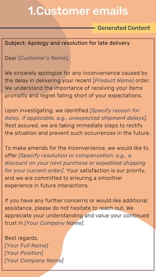 Subject: Apology and resolution for late delivery
Dear [Customer's Name],
We sincerely apologize for any inconvenience caused by
the delay in delivering your recent [Product Name] order.
We understand the importance of receiving your items
promptly and regret falling short of your expectations.
Upon investigating, we identified [Specify reason for
delay, if applicable, e.g., unexpected shipment delays].
Rest assured, we are taking immediate steps to rectify
the situation and prevent such occurrences in the future.
To make amends for the inconvenience, we would like to
offer [Specify resolution or compensation, e.g., a
discount on your next purchase or expedited shipping
for your current order]. Your satisfaction is our priority,
and we are committed to ensuring a smoother
experience in future interactions.
If you have any further concerns or would like additional
assistance, please do not hesitate to reach out. We
appreciate your understanding and value your continued
trust in [Your Company Name].
Best regards,
[Your Full Name]
[Your Position]
[Your Company Name]
Generated Content
1.Customer emails
 