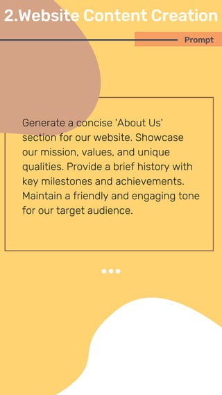 Generate a concise 'About Us'
section for our website. Showcase
our mission, values, and unique
qualities. Provide a brief history with
key milestones and achievements.
Maintain a friendly and engaging tone
for our target audience.
Prompt
2.Website Content Creation
 