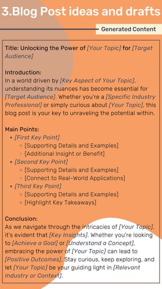 Title: Unlocking the Power of [Your Topic] for [Target
Audience]
Introduction:
In a world driven by [Key Aspect of Your Topic],
understanding its nuances has become essential for
[Target Audience]. Whether you're a [Specific Industry
Professional] or simply curious about [Your Topic], this
blog post is your key to unraveling the potential within.
Main Points:
[First Key Point]
[Supporting Details and Examples]
[Additional Insight or Benefit]
[Second Key Point]
[Supporting Details and Examples]
[Connect to Real-World Applications]
[Third Key Point]
[Supporting Details and Examples]
[Highlight Key Takeaways]
Conclusion:
As we navigate through the intricacies of [Your Topic],
it's evident that [Key Insights]. Whether you're looking
to [Achieve a Goal] or [Understand a Concept],
embracing the power of [Your Topic] can lead to
[Positive Outcomes]. Stay curious, keep exploring, and
let [Your Topic] be your guiding light in [Relevant
Industry or Context].
Generated Content
3.Blog Post ideas and drafts
 