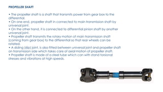 PROPELLER SHAFT
• The propeller shaft is a shaft that transmits power from gear box to the
differential.
• On one end, propeller shaft in connected to main transmission shaft by
universal joint.
• On the other hand, it is connected to differential pinion shaft by another
universal joint.
• Propeller shaft transmits the rotary motion of main transmission shaft
(coming from gear box) to the differential so that rear wheels can be
rotated.
• A sliding (slip) joint, is also fitted between universal joint and propeller shaft
on transmission side which takes care of axial motion of propeller shaft.
• Propeller shaft is made of a steel tube which can with stand torsional
stresses and vibrations at high speeds.
 