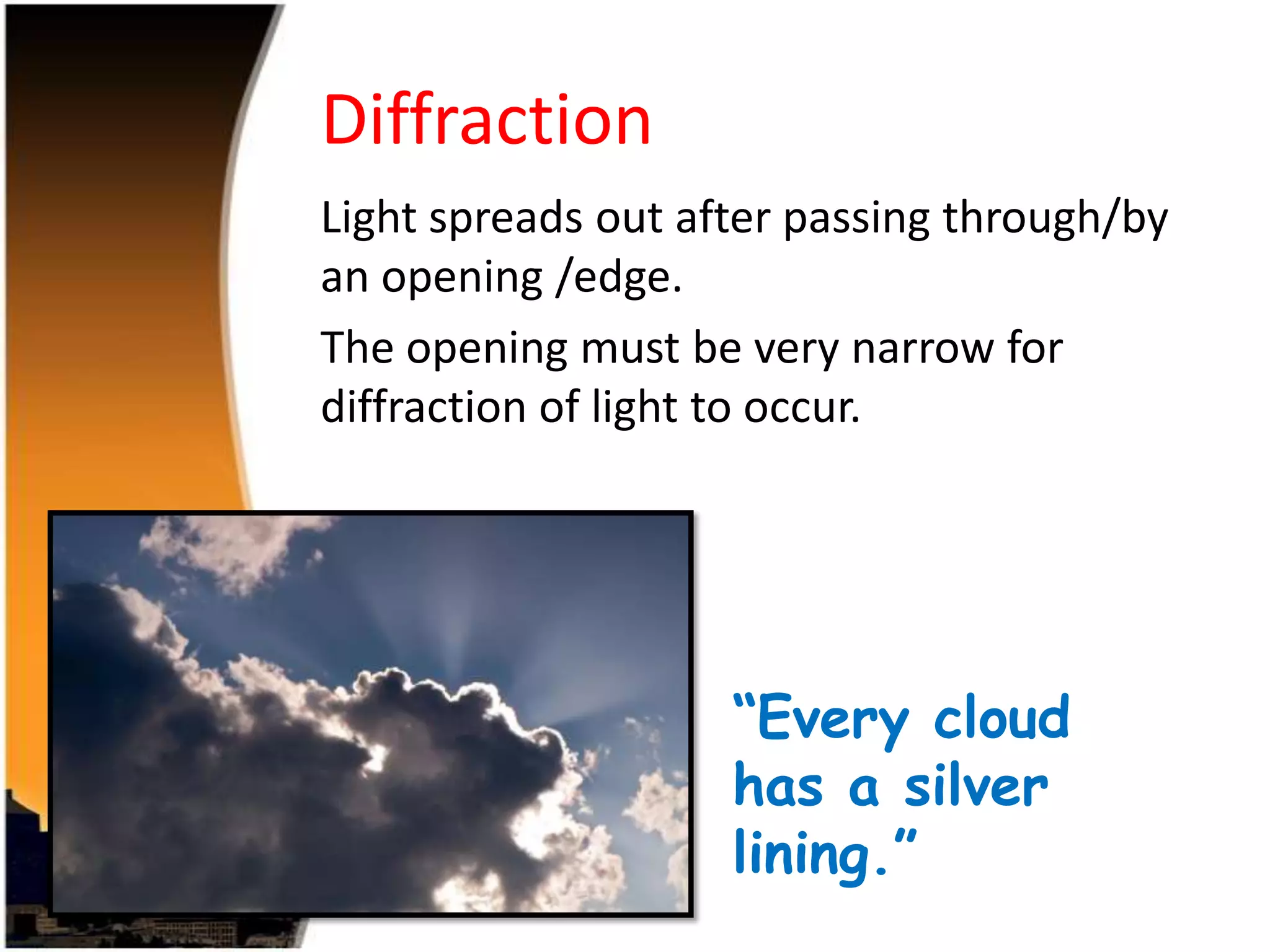 Diffraction
Light spreads out after passing through/by
an opening /edge.
The opening must be very narrow for
diffraction of light to occur.

“Every cloud
has a silver
lining.”

 