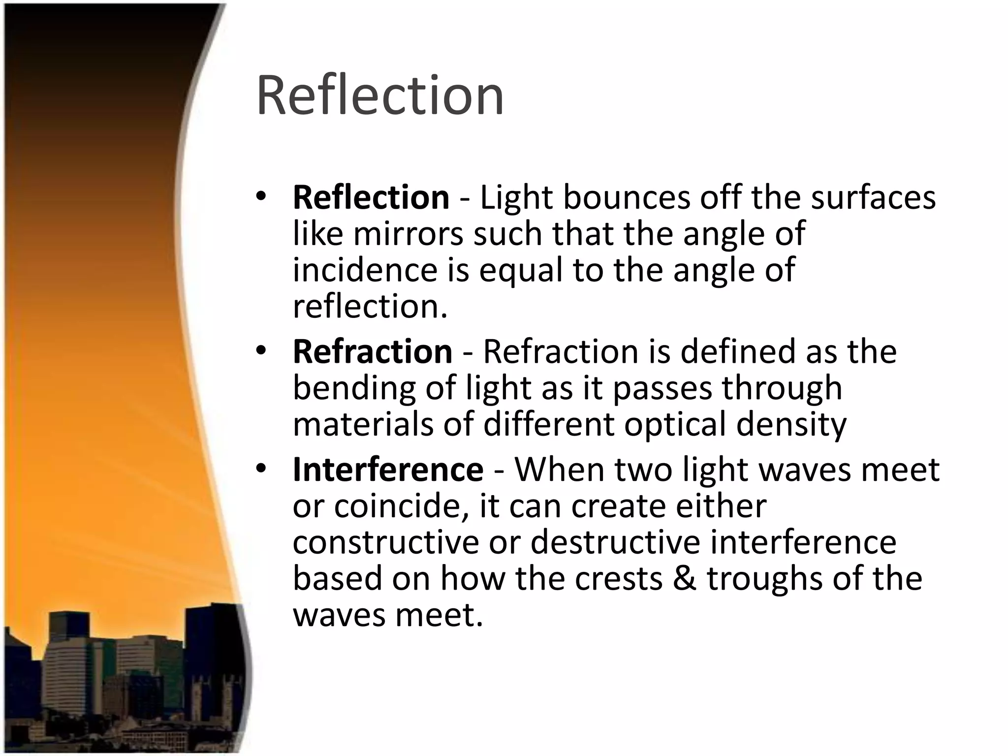 Reflection
• Reflection - Light bounces off the surfaces
like mirrors such that the angle of
incidence is equal to the angle of
reflection.
• Refraction - Refraction is defined as the
bending of light as it passes through
materials of different optical density
• Interference - When two light waves meet
or coincide, it can create either
constructive or destructive interference
based on how the crests & troughs of the
waves meet.

 