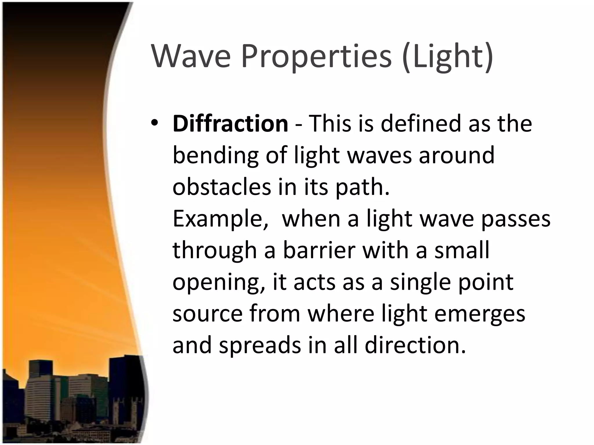 Wave Properties (Light)
• Diffraction - This is defined as the
bending of light waves around
obstacles in its path.
Example, when a light wave passes
through a barrier with a small
opening, it acts as a single point
source from where light emerges
and spreads in all direction.

 