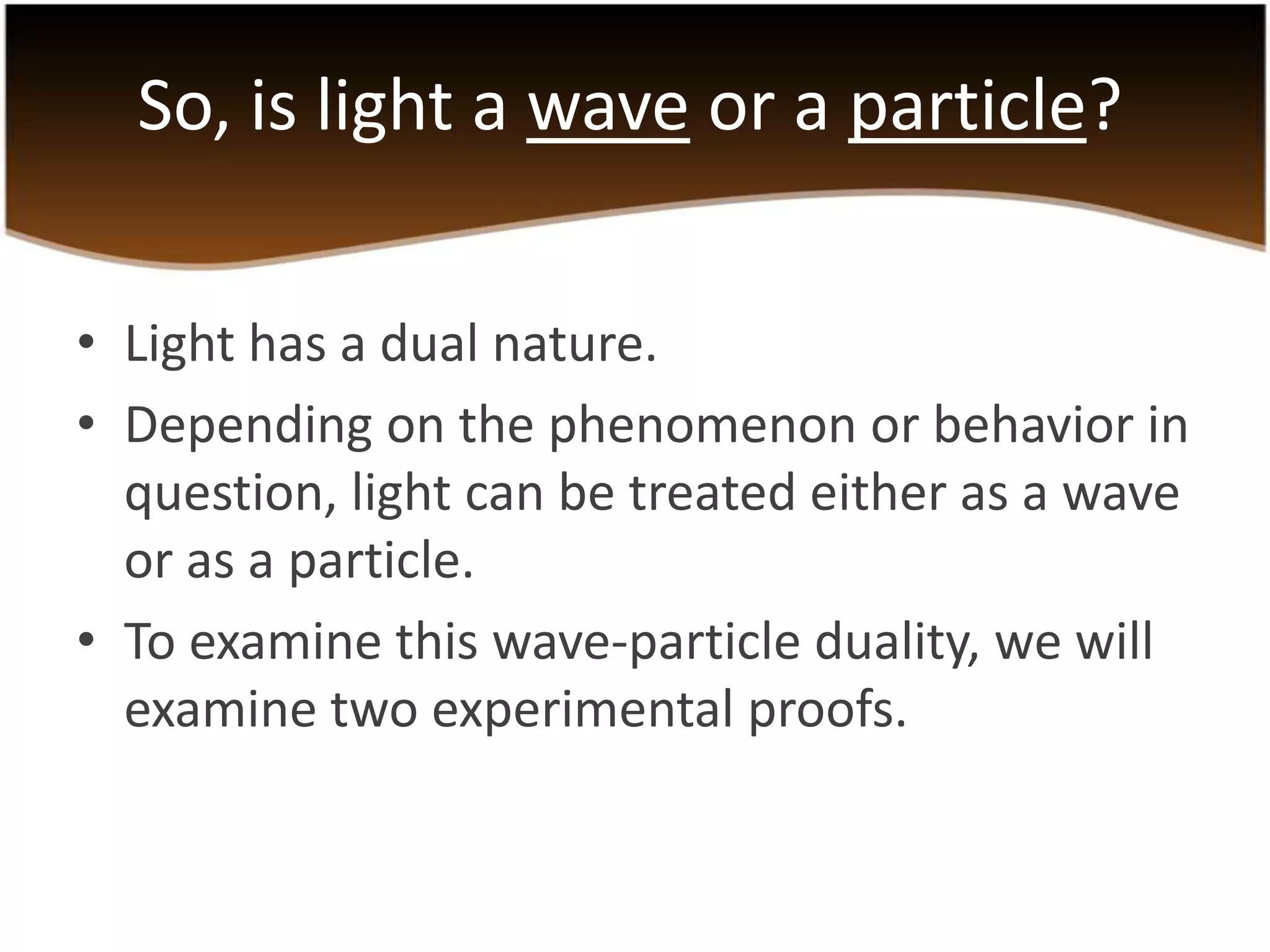 So, is light a wave or a particle?
• Light has a dual nature.
• Depending on the phenomenon or behavior in
question, light can be treated either as a wave
or as a particle.
• To examine this wave-particle duality, we will
examine two experimental proofs.

 