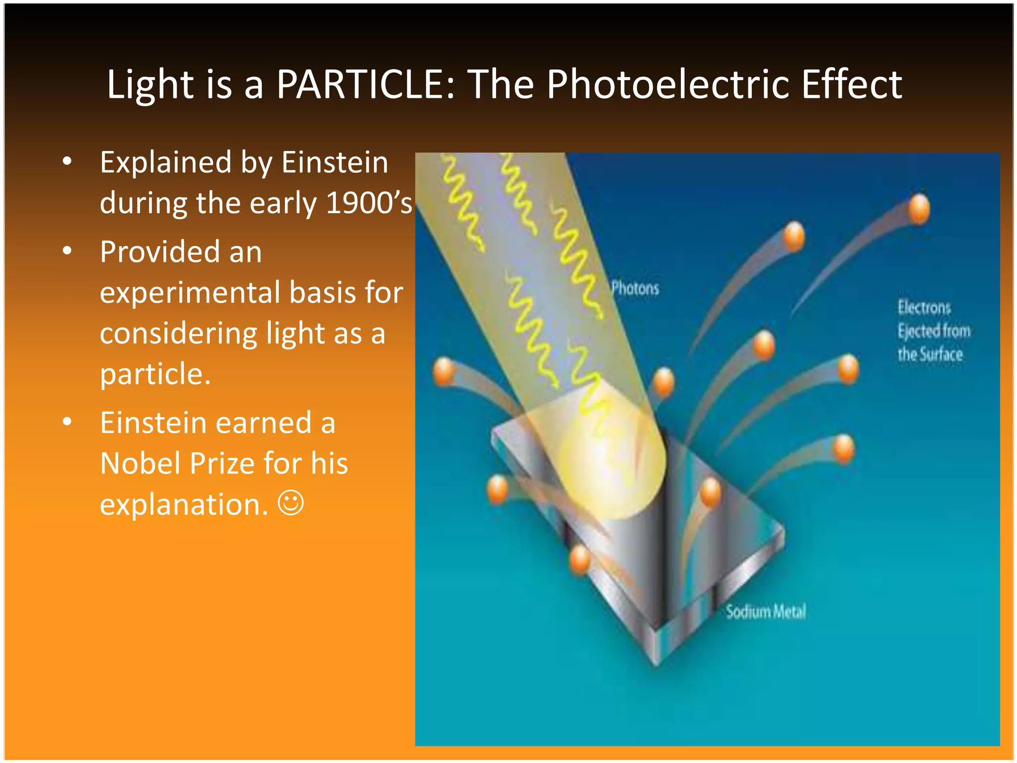 Light is a PARTICLE: The Photoelectric Effect
• Explained by Einstein
during the early 1900’s
• Provided an
experimental basis for
considering light as a
particle.
• Einstein earned a
Nobel Prize for his
explanation. 

 