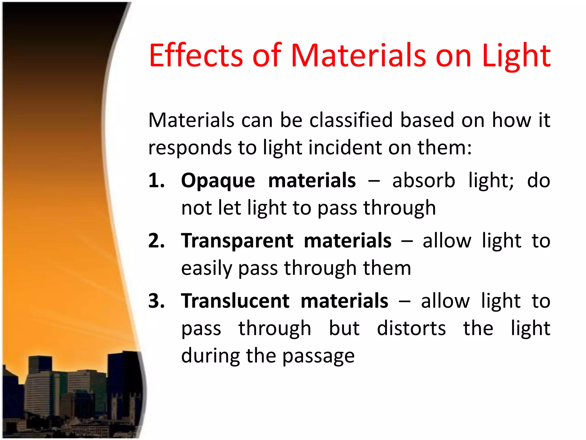 Effects of Materials on Light
Materials can be classified based on how it
responds to light incident on them:
1. Opaque materials – absorb light; do
not let light to pass through
2. Transparent materials – allow light to
easily pass through them
3. Translucent materials – allow light to
pass through but distorts the light
during the passage

 