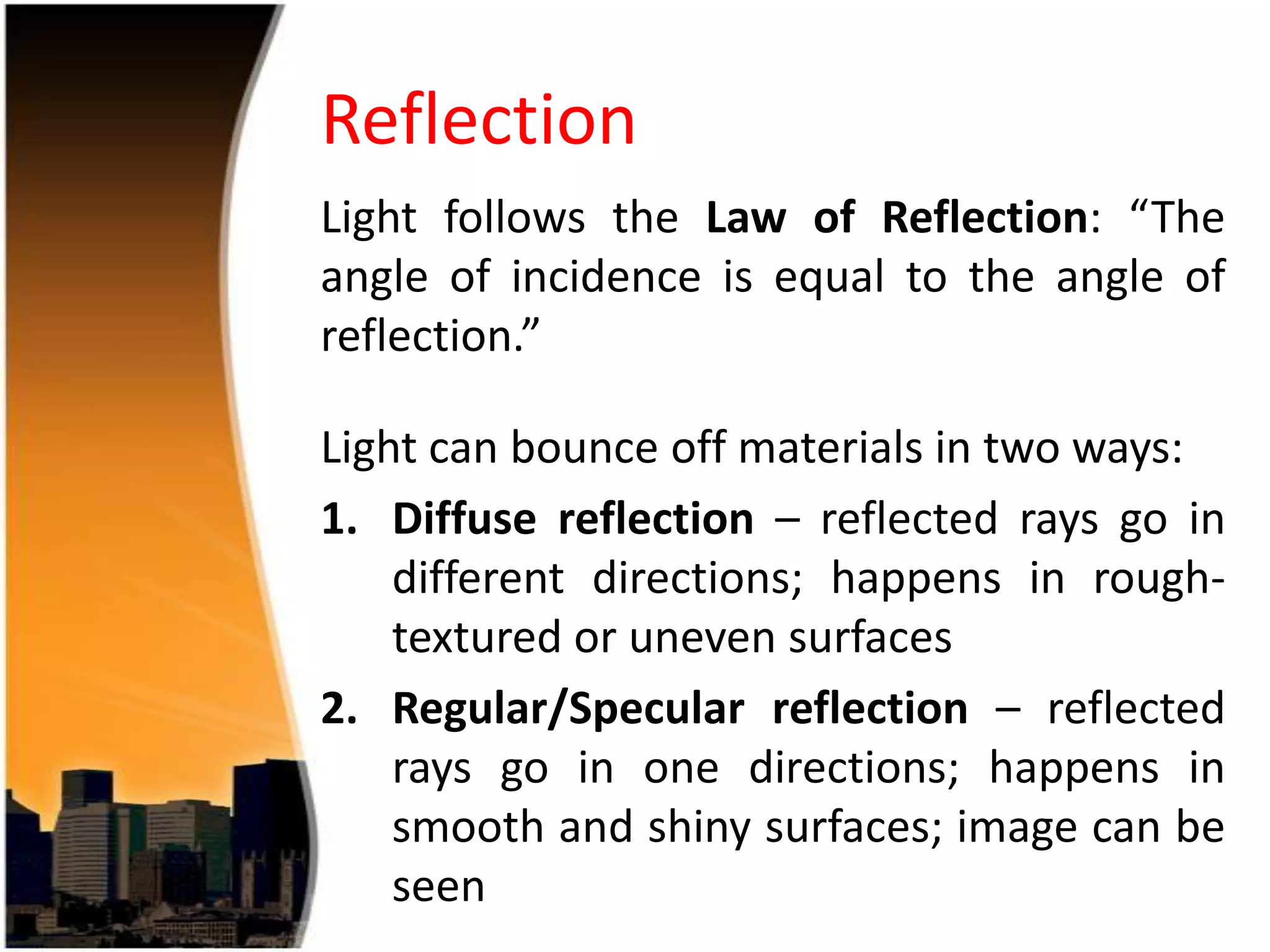 Reflection
Light follows the Law of Reflection: “The
angle of incidence is equal to the angle of
reflection.”
Light can bounce off materials in two ways:
1. Diffuse reflection – reflected rays go in
different directions; happens in roughtextured or uneven surfaces
2. Regular/Specular reflection – reflected
rays go in one directions; happens in
smooth and shiny surfaces; image can be
seen

 