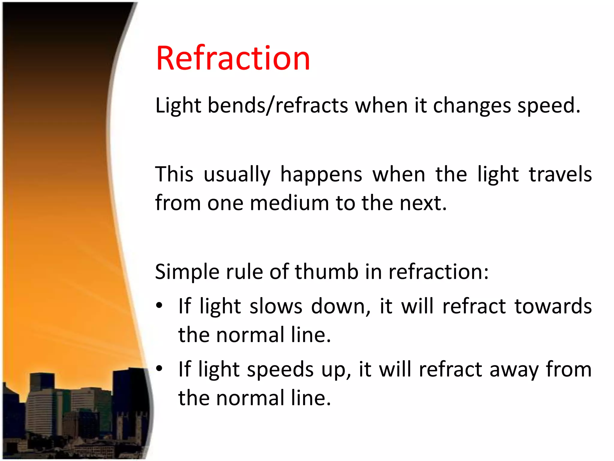 Refraction
Light bends/refracts when it changes speed.

This usually happens when the light travels
from one medium to the next.
Simple rule of thumb in refraction:
• If light slows down, it will refract towards
the normal line.
• If light speeds up, it will refract away from
the normal line.

 