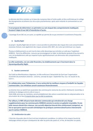 La décision doit être motivée sur la base des nuisances liées à l’ordre public et être confirmée par le collège
des bourgmestres et échevins lors de sa plus procheréunion, après avoir entendu le contrevenant ou son
conseil.

Il est proposé de déterminer un périmètre au sein duquel des comportements inadéquats
feraient l’objet d’une SAC d’interdiction d’accès.
7

L’avantage d’une SAC est, en outre, sa rapidité qui permet de ne pas entretenir le sentiment d’impunité.

8. Quality Night
Le projet « Quality Night dans le Carré » vise à accroître la prévention des risques liés à une consommation
excessive d’alcool, mais également des risques annexes (HIV, MST, etc.) ainsi qu’à diminuer ces risques.
Plusieurs établissements se sont inscrits dans cette dynamique qui entraîne un coût pour l’exploitant
HORECA. Parmi les différentes mesures qui accompagnent ce label, la distribution gratuite d’eau durant la
nuit, est probablement celle qui impacte le plus significativement une diminution des comportements
inadéquats.

La ville soutiendra, via une aide financière, les établissements qui s’inscrivent dans la
dynamiqueQuality Night.
9. Soutien commercial
Via l’asbl Les Manifestations Liégeoises, la Ville renforcera l’attractivité du Carré par l’organisation
d’activités de promotions diverses : concerts, concept du type « Septembre fou »ou « le nouvel an du
Carré ».

En collaboration avec l’Urbanisme, il sera recherché les meilleurs moyens d’embellir les façades
commerciales. Ces initiatives seront soutenues financièrement.
La récente mise sur pied d’une association des commerçants nocturnes du carré (« Horécarré »)contribue à
améliorer le dialogue entre la ville et ceux-ci.
Cette ASBL ainsi que ses membres, seront probablement des acteurs essentiels dans la redynamisation et la
sécurisation de ce lieu.Il importe donc que la ville la soutienne.

Par ailleurs, le MR refusera toute décision communale qui entraînerait une charge
supplémentaire pour les commerçants HORECA comme le service en gobelet recyclable. Si une
telle mesure devait être retenue, son surcoût objectivé devrait être entièrement compensé, ne
fut-ce que parce que le surcoût estinduitpar les pratiques commercialesd’autres intervenants
que le secteur HORECA.
10. Amélioration du cadre
L’état des chaussées dans le Carré est tout simplement scandaleux. Le rythme et les moyens lourds de
nettoyage utilisés ont pour conséquence de vider les joints des pavés et, in fine, de desceller ces pavés.

 