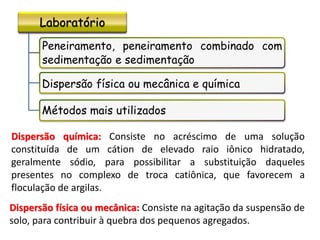 Laboratório
Peneiramento, peneiramento combinado com
sedimentação e sedimentação
Dispersão física ou mecânica e química
Métodos mais utilizados
Dispersão química: Consiste no acréscimo de uma solução
constituída de um cátion de elevado raio iônico hidratado,
geralmente sódio, para possibilitar a substituição daqueles
presentes no complexo de troca catiônica, que favorecem a
floculação de argilas.
Dispersão física ou mecânica: Consiste na agitação da suspensão de
solo, para contribuir à quebra dos pequenos agregados.
 