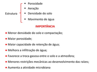 Estrutura
 Porosidade
 Aeração
IMPORTÂNCIA
● Menor densidade do solo e compactação;
● Maior porosidade;
● Maior capacidade de retenção de água;
● Melhora a infiltração de água;
● Favorece a troca gasosa entre o solo e a atmosfera;
● Menores restrições mecânicas ao desenvolvimento das raízes;
● Aumenta a atividade microbiana
 Densidade do solo
 Movimento de água
 