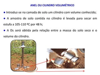 ANEL OU CILINDRO VOLUMÉTRICO
● Introduz-se na camada de solo um cilindro com volume conhecido;
● A amostra de solo contida no cilindro é levada para secar em
estufa a 105-110 ºC por 48 h;
● A Ds será obtida pela relação entre a massa do solo seco e o
volume do cilindro.
 