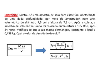 Exercício: Coletou-se uma amostra de solo com estrutura indeformada
de uma dada profundidade, por meio de amostrador, num anel
volumétrico de diâmetro 7,5 cm e altura de 7,5 cm. Após a coleta, a
amostra de solo não saturado foi colocada numa estufa a 105 ºC e, após
24 horas, verificou-se que a sua massa permaneceu constante e igual a
0,458 kg. Qual o valor da densidade do solo?
Ds =
Mss
V
 